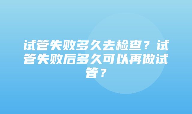 试管失败多久去检查？试管失败后多久可以再做试管？