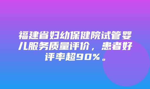 福建省妇幼保健院试管婴儿服务质量评价，患者好评率超90%。