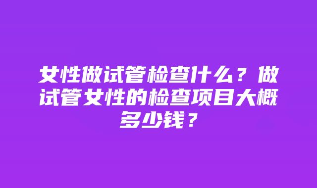 女性做试管检查什么？做试管女性的检查项目大概多少钱？