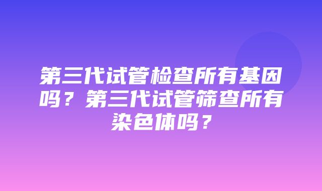 第三代试管检查所有基因吗？第三代试管筛查所有染色体吗？