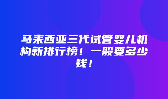 马来西亚三代试管婴儿机构新排行榜！一般要多少钱！