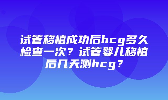 试管移植成功后hcg多久检查一次？试管婴儿移植后几天测hcg？