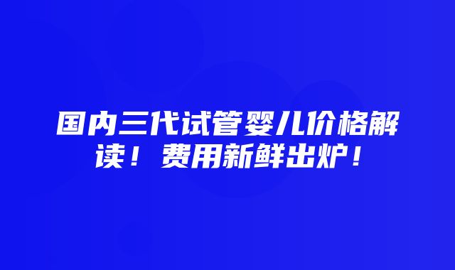 国内三代试管婴儿价格解读！费用新鲜出炉！