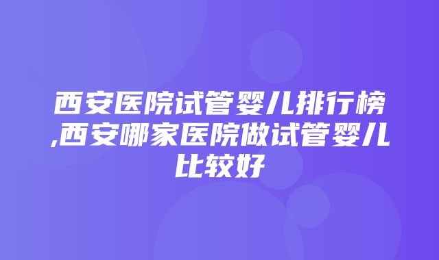 西安医院试管婴儿排行榜,西安哪家医院做试管婴儿比较好