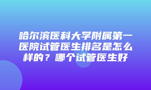 哈尔滨医科大学附属第一医院试管医生排名是怎么样的？哪个试管医生好