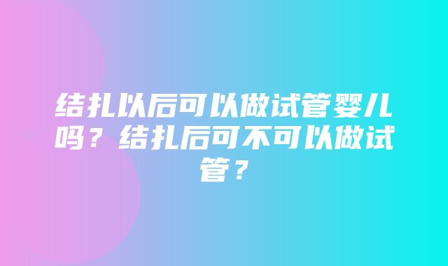 结扎以后可以做试管婴儿吗？结扎后可不可以做试管？