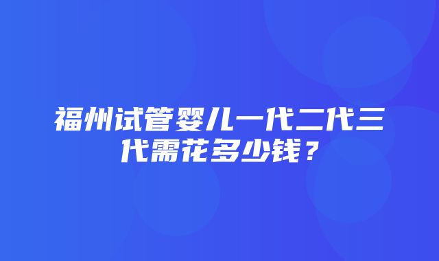 福州试管婴儿一代二代三代需花多少钱？