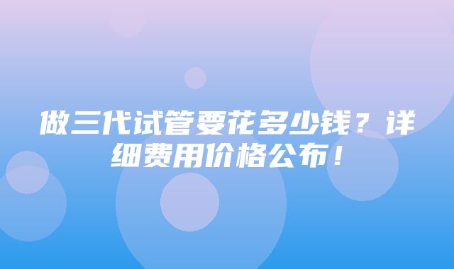 做三代试管要花多少钱？详细费用价格公布！