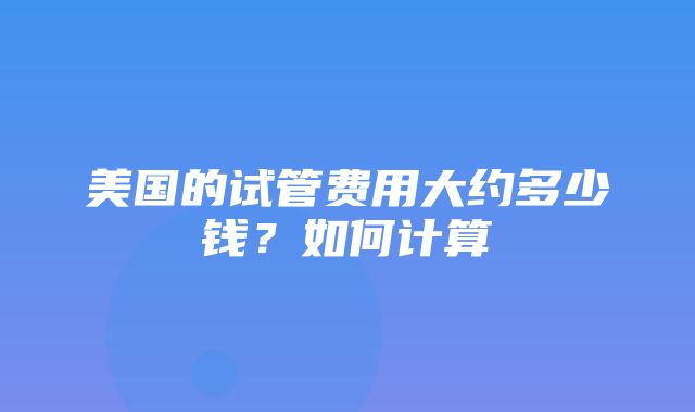 美国的试管费用大约多少钱？如何计算