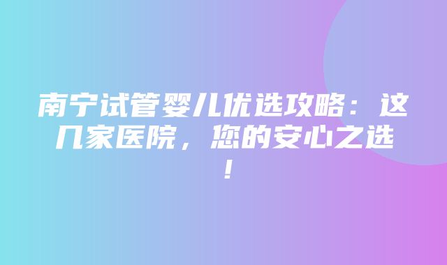 南宁试管婴儿优选攻略：这几家医院，您的安心之选！