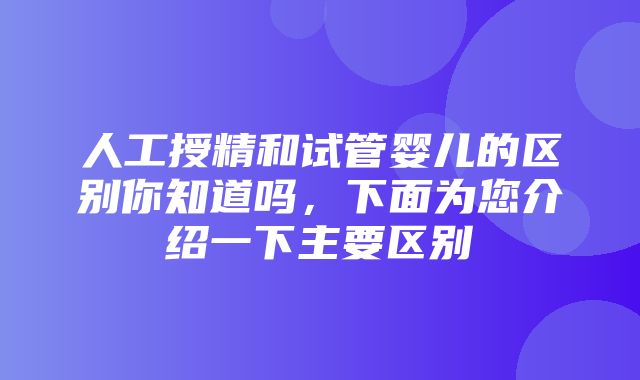 人工授精和试管婴儿的区别你知道吗，下面为您介绍一下主要区别