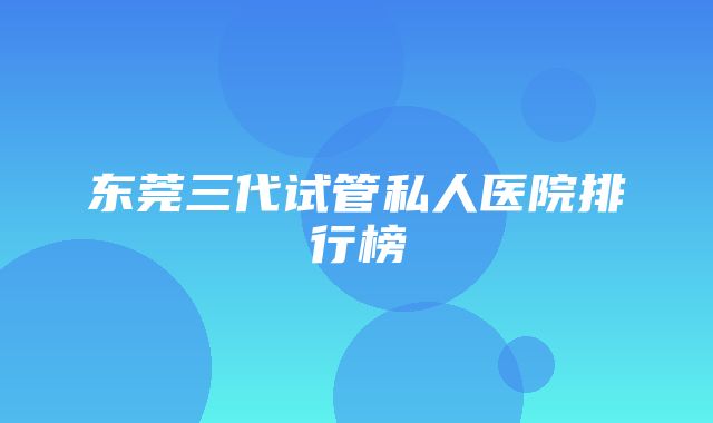 东莞三代试管私人医院排行榜