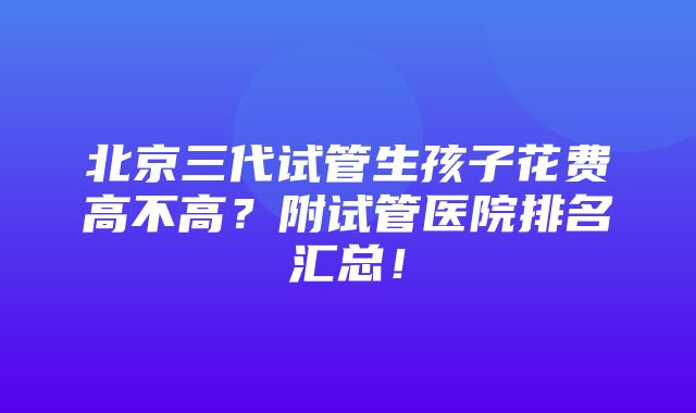 北京三代试管生孩子花费高不高？附试管医院排名汇总！