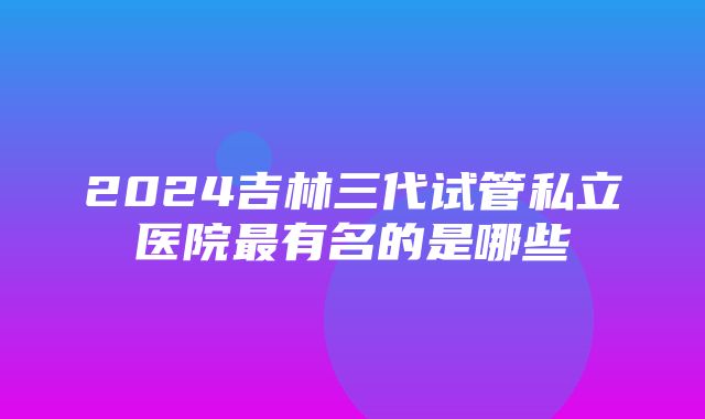 2024吉林三代试管私立医院最有名的是哪些