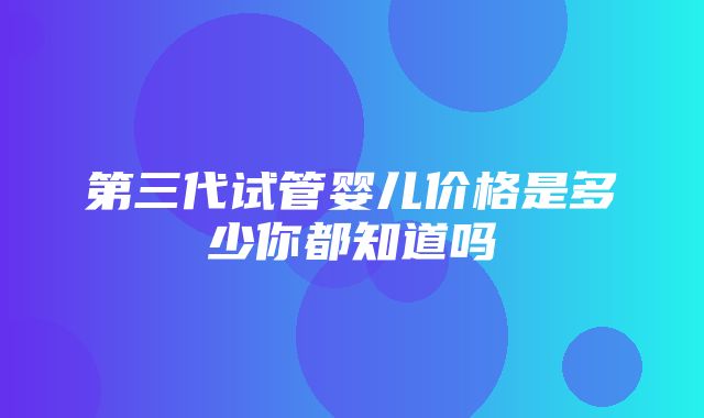 第三代试管婴儿价格是多少你都知道吗