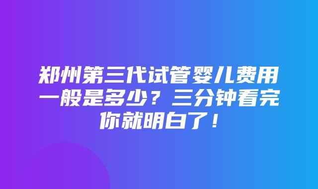 郑州第三代试管婴儿费用一般是多少？三分钟看完你就明白了！