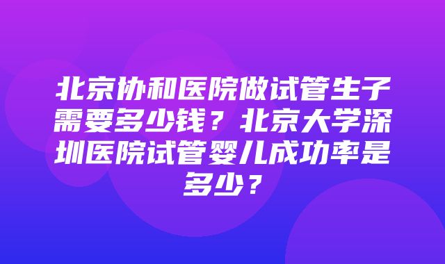 北京协和医院做试管生子需要多少钱？北京大学深圳医院试管婴儿成功率是多少？