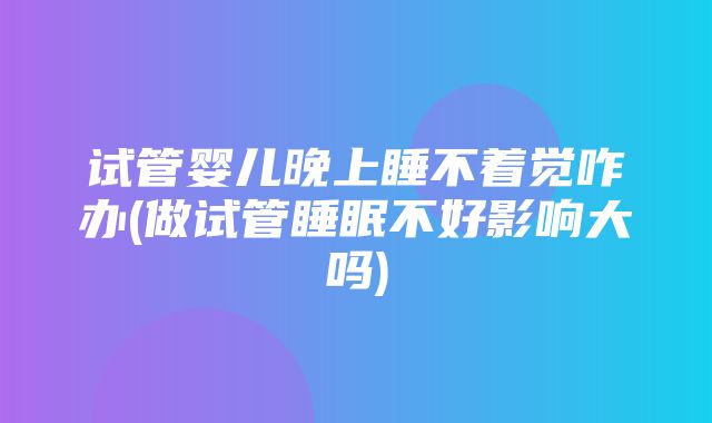 试管婴儿晚上睡不着觉咋办(做试管睡眠不好影响大吗)