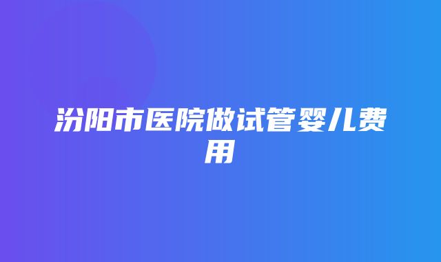 汾阳市医院做试管婴儿费用