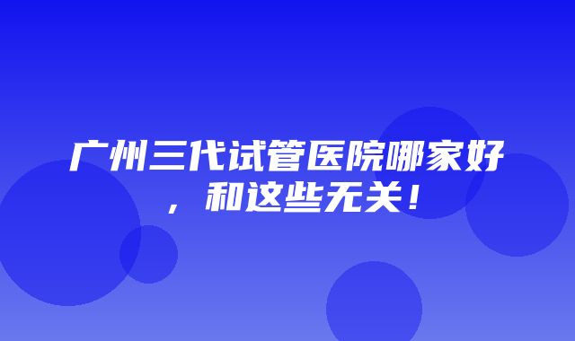 广州三代试管医院哪家好，和这些无关！