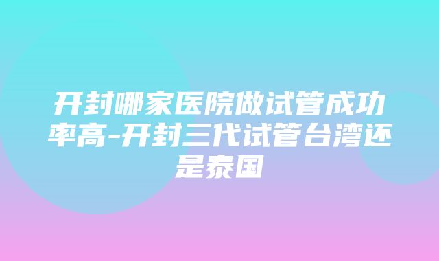 开封哪家医院做试管成功率高-开封三代试管台湾还是泰国