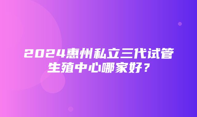 2024惠州私立三代试管生殖中心哪家好？