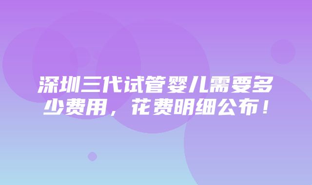 深圳三代试管婴儿需要多少费用，花费明细公布！