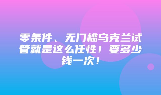 零条件、无门槛乌克兰试管就是这么任性！要多少钱一次！