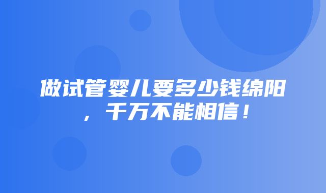 做试管婴儿要多少钱绵阳，千万不能相信！