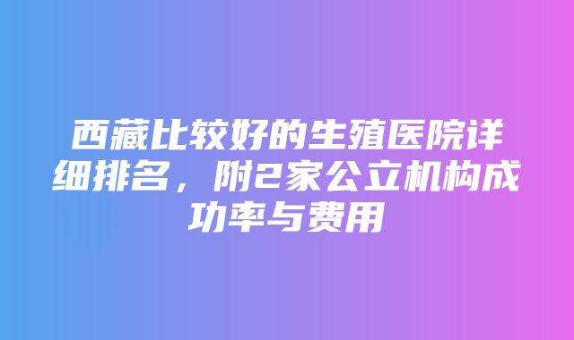 西藏比较好的生殖医院详细排名，附2家公立机构成功率与费用