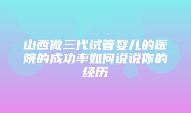 山西做三代试管婴儿的医院的成功率如何说说你的经历