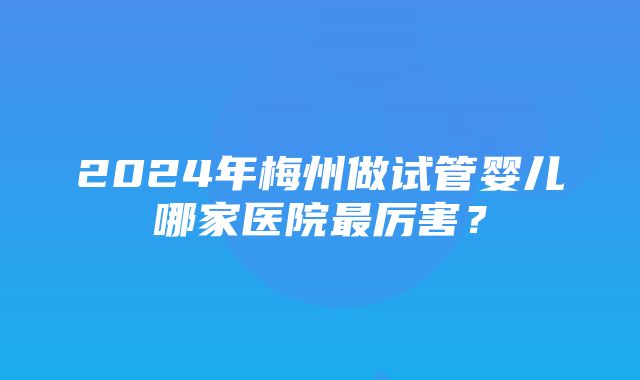 2024年梅州做试管婴儿哪家医院最厉害？