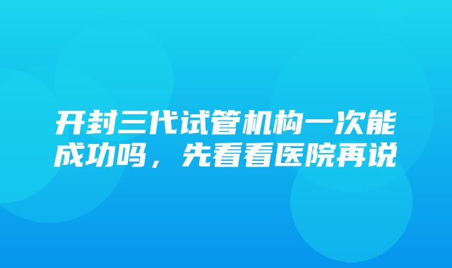 开封三代试管机构一次能成功吗，先看看医院再说