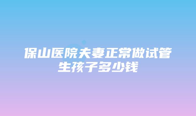 保山医院夫妻正常做试管生孩子多少钱