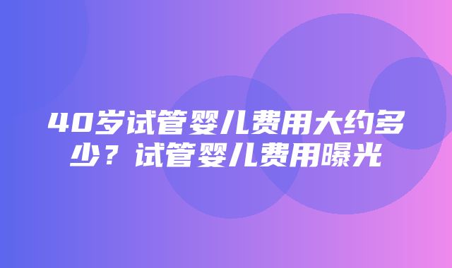 40岁试管婴儿费用大约多少？试管婴儿费用曝光