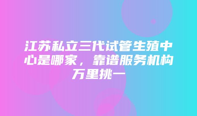 江苏私立三代试管生殖中心是哪家，靠谱服务机构万里挑一