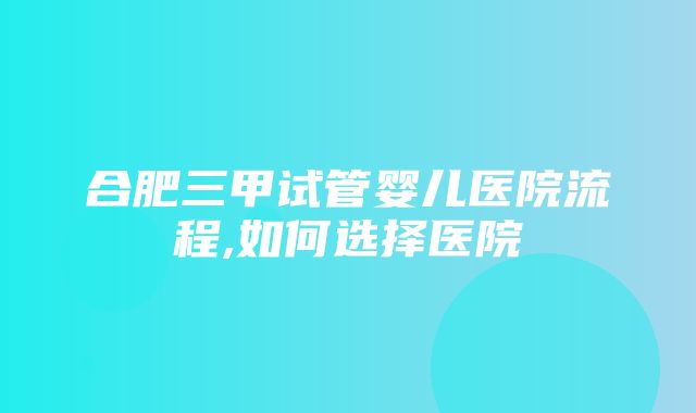 合肥三甲试管婴儿医院流程,如何选择医院