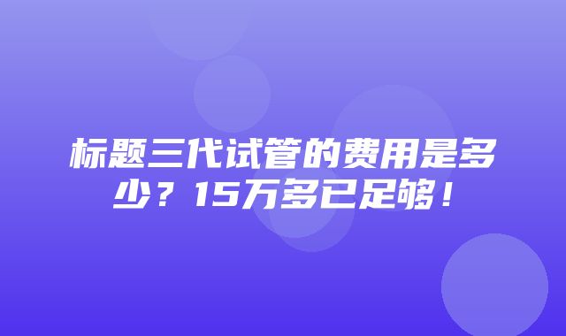 标题三代试管的费用是多少？15万多已足够！