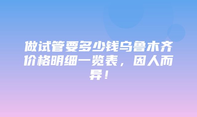 做试管要多少钱乌鲁木齐价格明细一览表，因人而异！