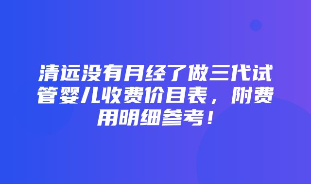 清远没有月经了做三代试管婴儿收费价目表，附费用明细参考！