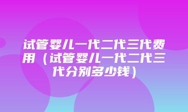 试管婴儿一代二代三代费用（试管婴儿一代二代三代分别多少钱）