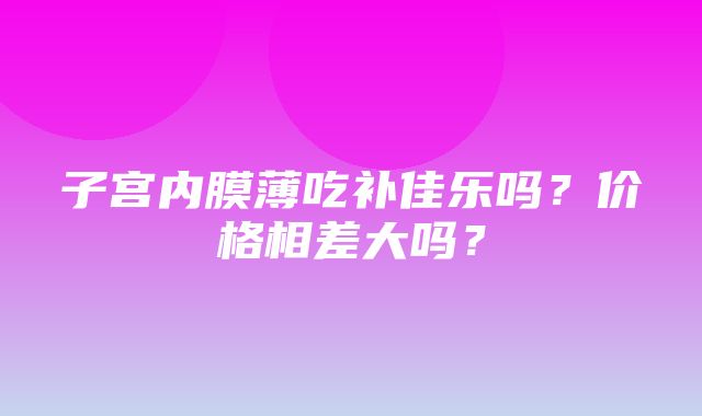 子宫内膜薄吃补佳乐吗？价格相差大吗？