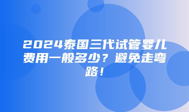 2024泰国三代试管婴儿费用一般多少？避免走弯路！