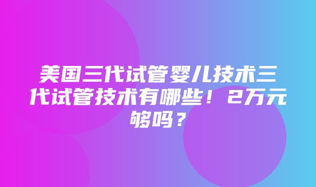 美国三代试管婴儿技术三代试管技术有哪些！2万元够吗？