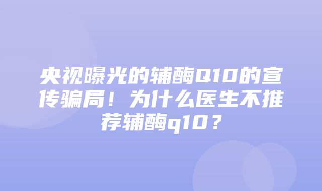 央视曝光的辅酶Q10的宣传骗局！为什么医生不推荐辅酶q10？