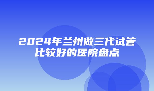 2024年兰州做三代试管比较好的医院盘点