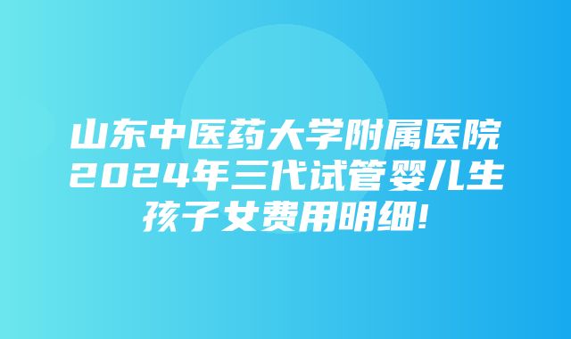 山东中医药大学附属医院2024年三代试管婴儿生孩子女费用明细!