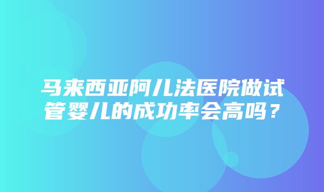 马来西亚阿儿法医院做试管婴儿的成功率会高吗？