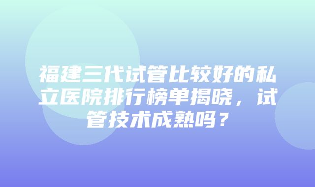 福建三代试管比较好的私立医院排行榜单揭晓，试管技术成熟吗？