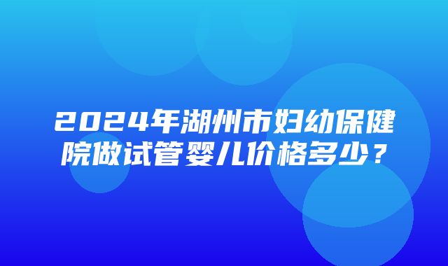 2024年湖州市妇幼保健院做试管婴儿价格多少？